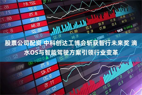 股票公司配资 中科创达工博会斩获智行未来奖 滴水OS与智能驾驶方案引领行业变革