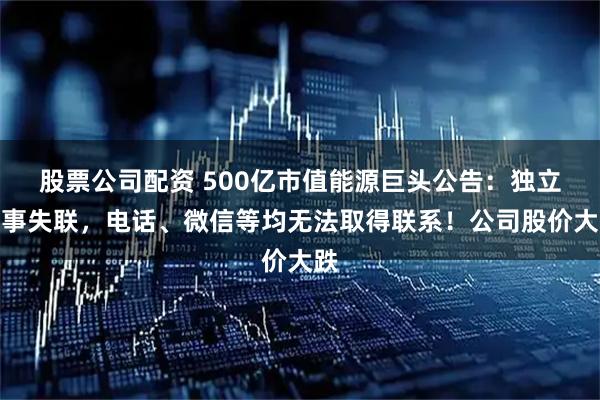 股票公司配资 500亿市值能源巨头公告:独立董事失联,电话、微信等均无法取得联系!公司股价大跌