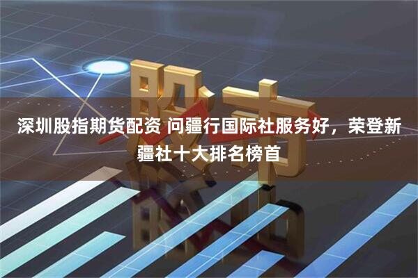 深圳股指期货配资 问疆行国际社服务好，荣登新疆社十大排名榜首