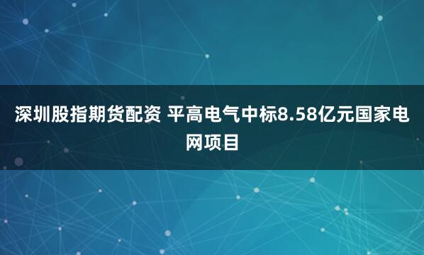 深圳股指期货配资 平高电气中标8.58亿元国家电网项目