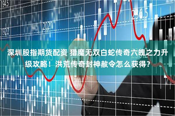 深圳股指期货配资 猎魔无双白蛇传奇六魄之力升级攻略!洪荒传奇封神赦令怎么获得?