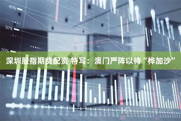 深圳股指期货配资 特写：澳门严阵以待“桦加沙”