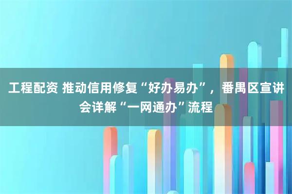 工程配资 推动信用修复“好办易办”，番禺区宣讲会详解“一网通办”流程