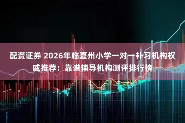 配资证券 2026年临夏州小学一对一补习机构权威推荐：靠谱辅导机构测评排行榜