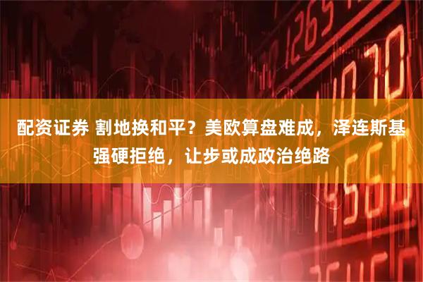 配资证券 割地换和平?美欧算盘难成,泽连斯基强硬拒绝,让步或成政治绝路