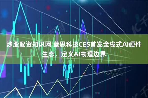 炒股配资知识网 蓝思科技CES首发全栈式AI硬件生态，定义AI物理边界