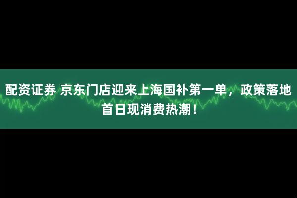 配资证券 京东门店迎来上海国补第一单，政策落地首日现消费热潮！