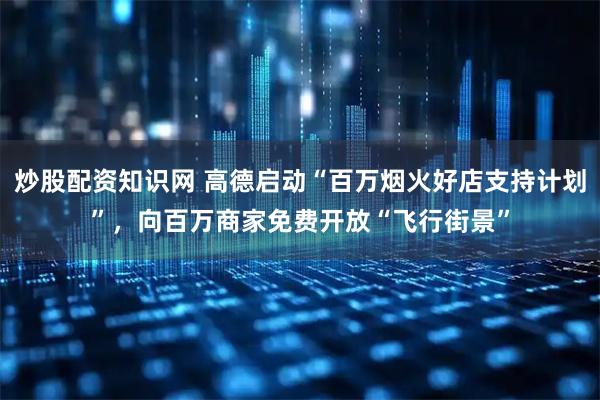 炒股配资知识网 高德启动“百万烟火好店支持计划”，向百万商家免费开放“飞行街景”