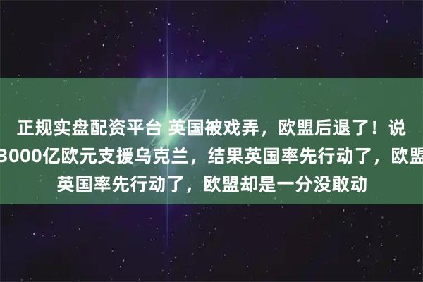 正规实盘配资平台 英国被戏弄，欧盟后退了！说好的没收俄罗斯3000亿欧元支援乌克兰，结果英国率先行动了，欧盟却是一分没敢动