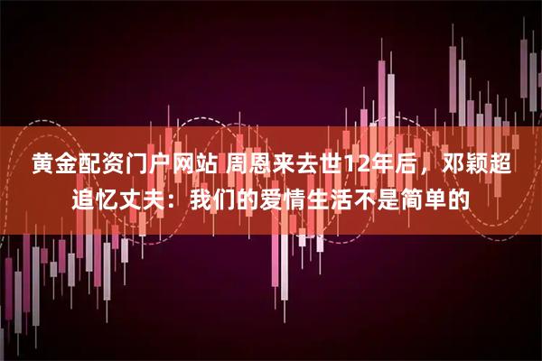 黄金配资门户网站 周恩来去世12年后,邓颖超追忆丈夫:我们的爱情生活不是简单的