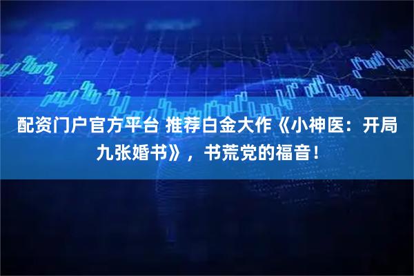 配资门户官方平台 推荐白金大作《小神医：开局九张婚书》，书荒党的福音！