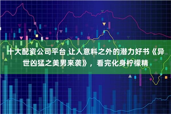 十大配资公司平台 让人意料之外的潜力好书《异世凶猛之美男来袭》，看完化身柠檬精