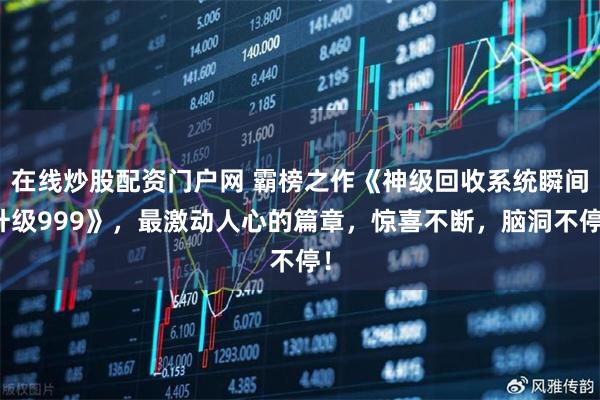 在线炒股配资门户网 霸榜之作《神级回收系统瞬间升级999》，最激动人心的篇章，惊喜不断，脑洞不停！