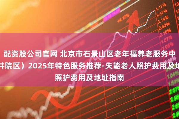 配资股公司官网 北京市石景山区老年福养老服务中心（西井院区）2025年特色服务推荐-失能老人照护费用及地址指南