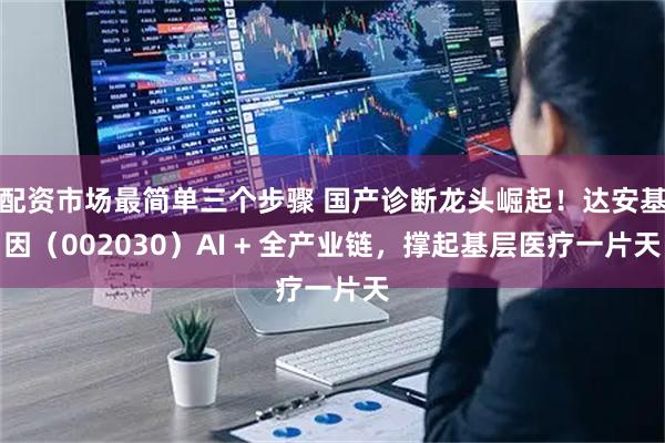 配资市场最简单三个步骤 国产诊断龙头崛起！达安基因（002030）AI + 全产业链，撑起基层医疗一片天