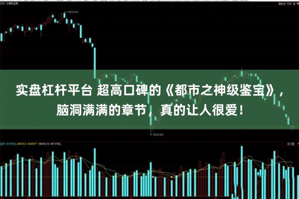 实盘杠杆平台 超高口碑的《都市之神级鉴宝》，脑洞满满的章节，真的让人很爱！