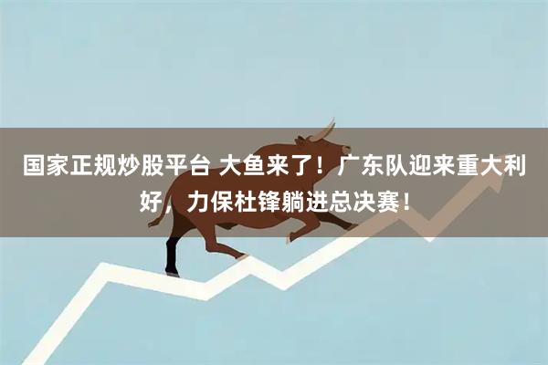 国家正规炒股平台 大鱼来了！广东队迎来重大利好，力保杜锋躺进总决赛！