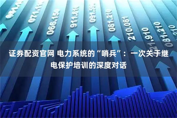 证券配资官网 电力系统的“哨兵”：一次关于继电保护培训的深度对话