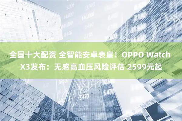 全国十大配资 全智能安卓表皇！OPPO Watch X3发布：无感高血压风险评估 2599元起