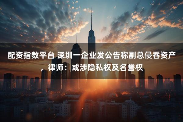 配资指数平台 深圳一企业发公告称副总侵吞资产，律师：或涉隐私权及名誉权