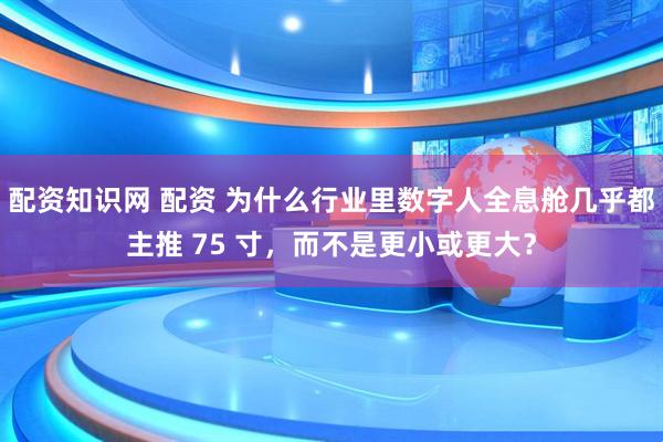 配资知识网 配资 为什么行业里数字人全息舱几乎都主推 75 寸，而不是更小或更大？