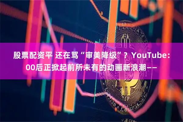 股票配资平 还在骂“审美降级”？YouTube：00后正掀起前所未有的动画新浪潮——