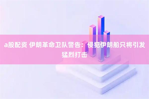 a股配资 伊朗革命卫队警告：侵犯伊朗船只将引发猛烈打击
