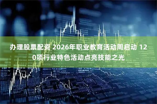 办理股票配资 2026年职业教育活动周启动 120项行业特色活动点亮技能之光
