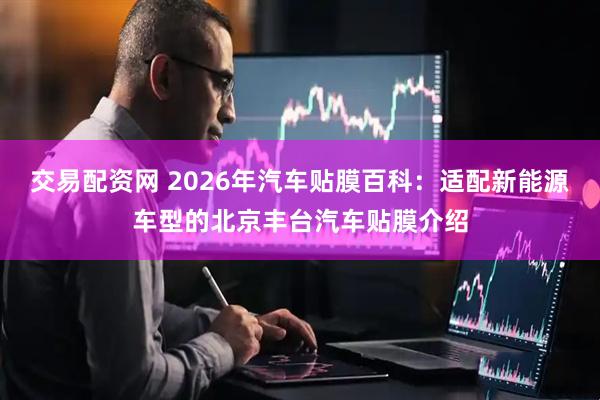 交易配资网 2026年汽车贴膜百科：适配新能源车型的北京丰台汽车贴膜介绍