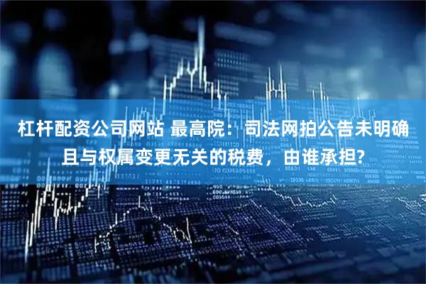 杠杆配资公司网站 最高院：司法网拍公告未明确且与权属变更无关的税费，由谁承担?