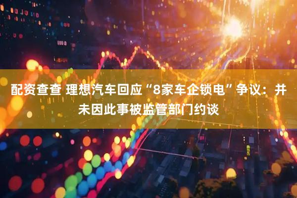 配资查查 理想汽车回应“8家车企锁电”争议：并未因此事被监管部门约谈