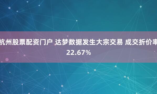 杭州股票配资门户 达梦数据发生大宗交易 成交折价率22.67%
