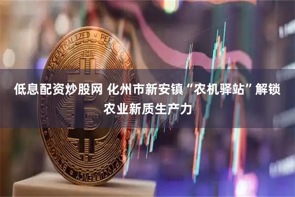 低息配资炒股网 化州市新安镇“农机驿站”解锁农业新质生产力