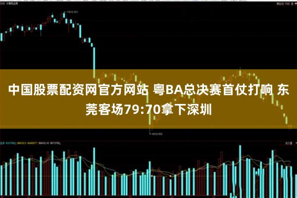 中国股票配资网官方网站 粤BA总决赛首仗打响 东莞客场79:70拿下深圳