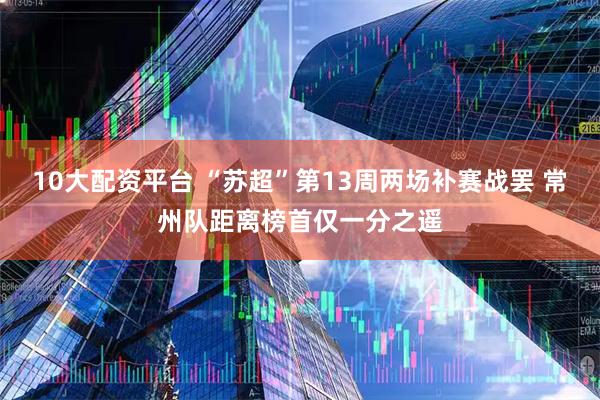 10大配资平台 “苏超”第13周两场补赛战罢 常州队距离榜首仅一分之遥