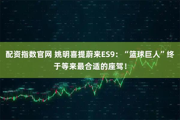 配资指数官网 姚明喜提蔚来ES9：“篮球巨人”终于等来最合适的座驾！