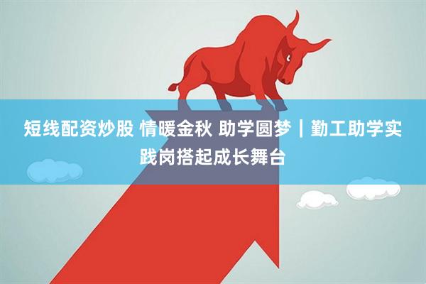 短线配资炒股 情暖金秋 助学圆梦｜勤工助学实践岗搭起成长舞台