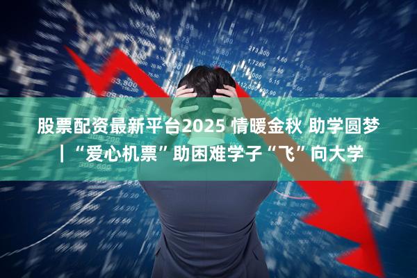 股票配资最新平台2025 情暖金秋 助学圆梦｜“爱心机票”助困难学子“飞”向大学